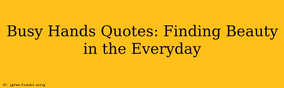 Busy Hands Quotes: Finding Beauty in the Everyday