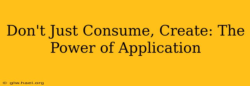 Don't Just Consume, Create: The Power of Application
