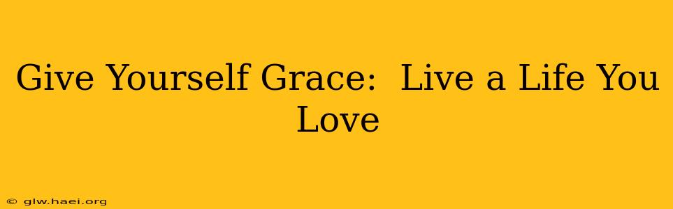 Give Yourself Grace:  Live a Life You Love