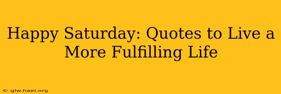 Happy Saturday: Quotes to Live a More Fulfilling Life