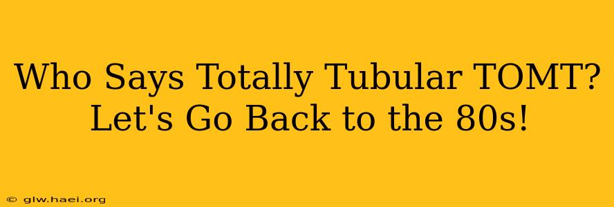 Who Says Totally Tubular TOMT?  Let's Go Back to the 80s!